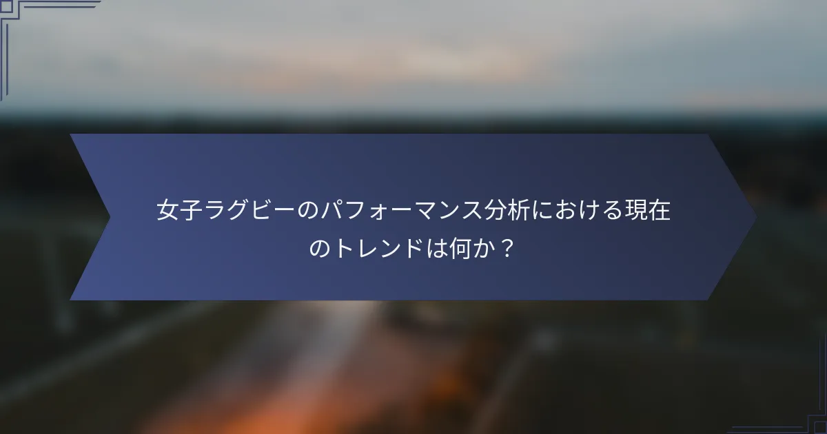 女子ラグビーのパフォーマンス分析における現在のトレンドは何か？